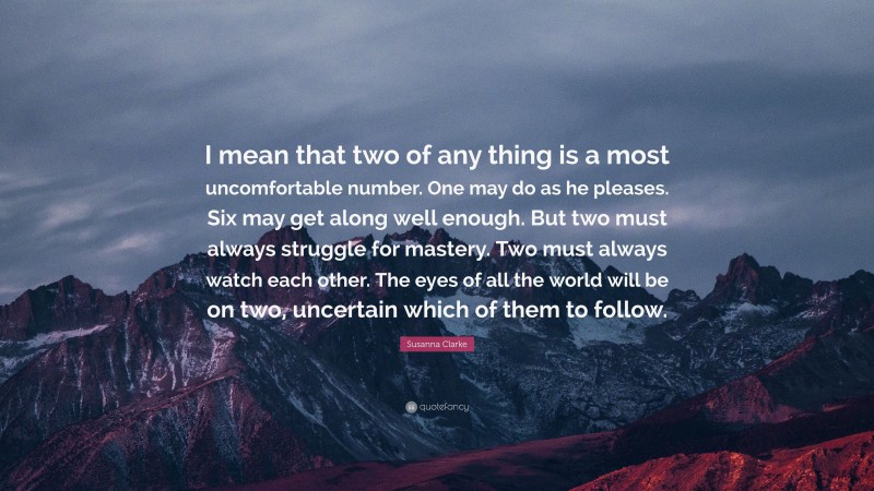 Susanna Clarke Quote: “I mean that two of any thing is a most uncomfortable number. One may do as he pleases. Six may get along well enough. But two must always struggle for mastery. Two must always watch each other. The eyes of all the world will be on two, uncertain which of them to follow.”