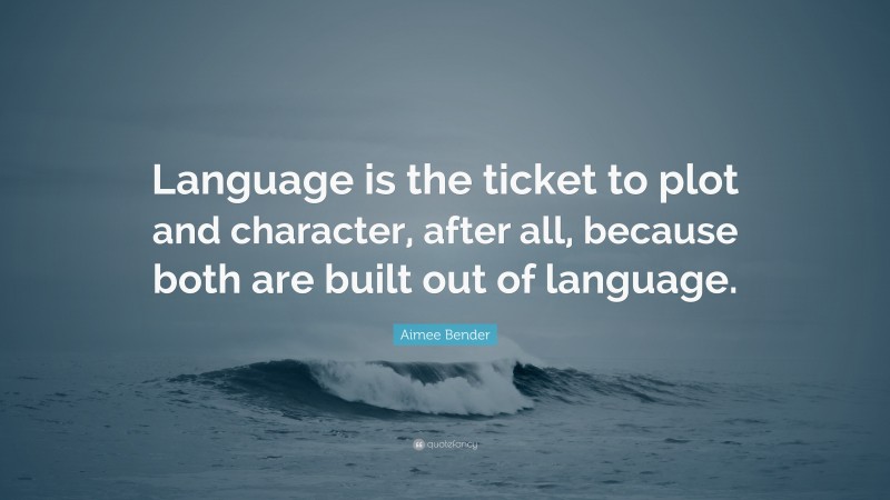 Aimee Bender Quote: “Language is the ticket to plot and character, after all, because both are built out of language.”
