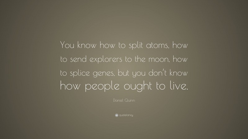 Daniel Quinn Quote: “You know how to split atoms, how to send explorers to the moon, how to splice genes, but you don’t know how people ought to live.”