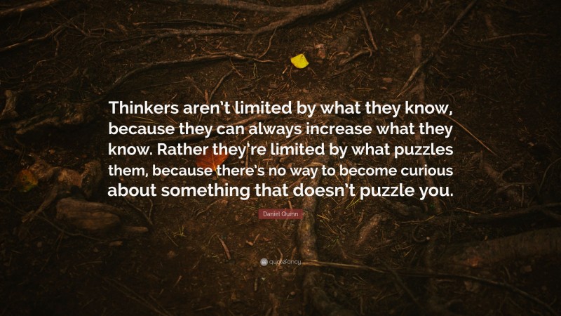Daniel Quinn Quote: “Thinkers aren’t limited by what they know, because they can always increase what they know. Rather they’re limited by what puzzles them, because there’s no way to become curious about something that doesn’t puzzle you.”