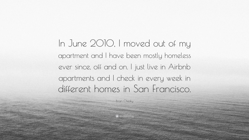 Brian Chesky Quote: “In June 2010, I moved out of my apartment and I have been mostly homeless ever since, off and on. I just live in Airbnb apartments and I check in every week in different homes in San Francisco.”