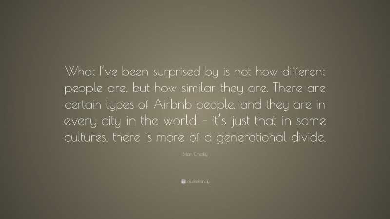 Brian Chesky Quote: “What I’ve been surprised by is not how different people are, but how similar they are. There are certain types of Airbnb people, and they are in every city in the world – it’s just that in some cultures, there is more of a generational divide.”