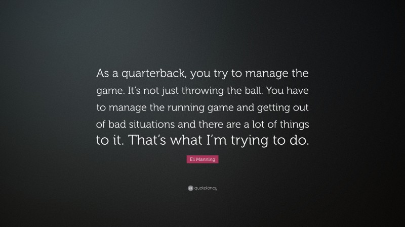 Eli Manning Quote: “As a quarterback, you try to manage the game. It’s not just throwing the ball. You have to manage the running game and getting out of bad situations and there are a lot of things to it. That’s what I’m trying to do.”