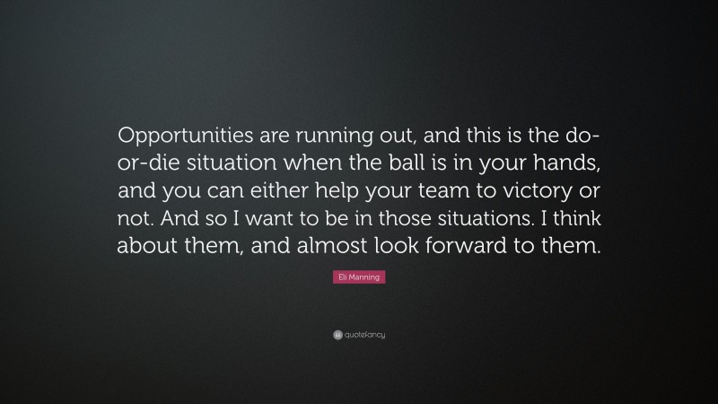 Eli Manning Quote: “Opportunities are running out, and this is the do-or-die situation when the ball is in your hands, and you can either help your team to victory or not. And so I want to be in those situations. I think about them, and almost look forward to them.”