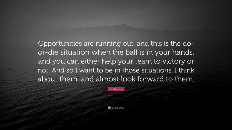 Eli Manning Quote: “Opportunities are running out, and this is the do-or-die situation when the ball is in your hands, and you can either help your team to victory or not. And so I want to be in those situations. I think about them, and almost look forward to them.”