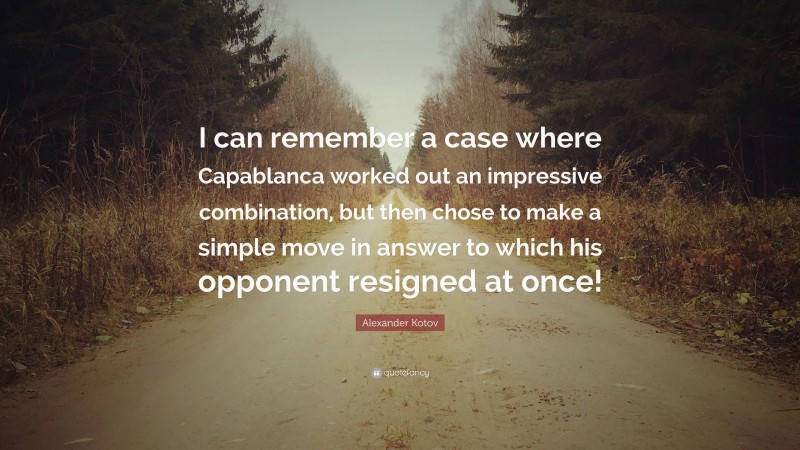 Alexander Kotov Quote: “I can remember a case where Capablanca worked out an impressive combination, but then chose to make a simple move in answer to which his opponent resigned at once!”