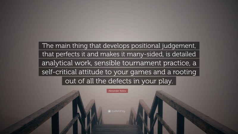 Alexander Kotov Quote: “The main thing that develops positional judgement, that perfects it and makes it many-sided, is detailed analytical work, sensible tournament practice, a self-critical attitude to your games and a rooting out of all the defects in your play.”