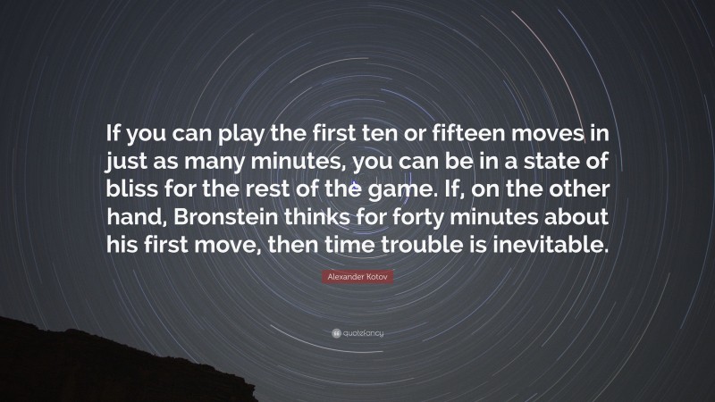 Alexander Kotov Quote: “If you can play the first ten or fifteen moves in just as many minutes, you can be in a state of bliss for the rest of the game. If, on the other hand, Bronstein thinks for forty minutes about his first move, then time trouble is inevitable.”