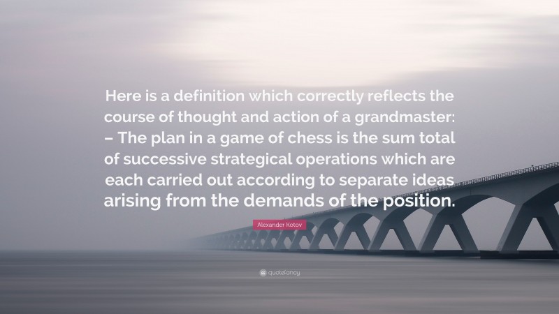 Alexander Kotov Quote: “Here is a definition which correctly reflects the course of thought and action of a grandmaster: – The plan in a game of chess is the sum total of successive strategical operations which are each carried out according to separate ideas arising from the demands of the position.”