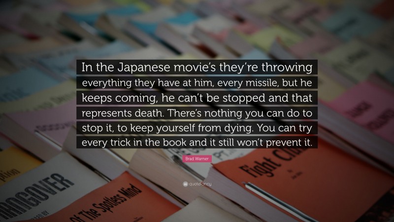 Brad Warner Quote: “In the Japanese movie’s they’re throwing everything they have at him, every missile, but he keeps coming, he can’t be stopped and that represents death. There’s nothing you can do to stop it, to keep yourself from dying. You can try every trick in the book and it still won’t prevent it.”