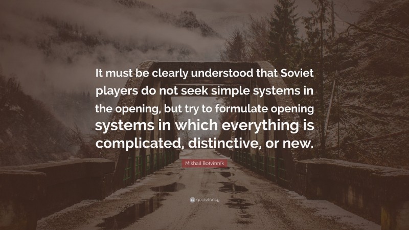 Mikhail Botvinnik Quote: “It must be clearly understood that Soviet players do not seek simple systems in the opening, but try to formulate opening systems in which everything is complicated, distinctive, or new.”