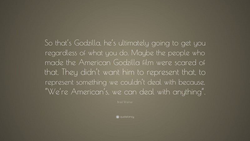Brad Warner Quote: “So that’s Godzilla, he’s ultimately going to get you regardless of what you do. Maybe the people who made the American Godzilla film were scared of that. They didn’t want him to represent that, to represent something we couldn’t deal with because, “We’re American’s, we can deal with anything”.”