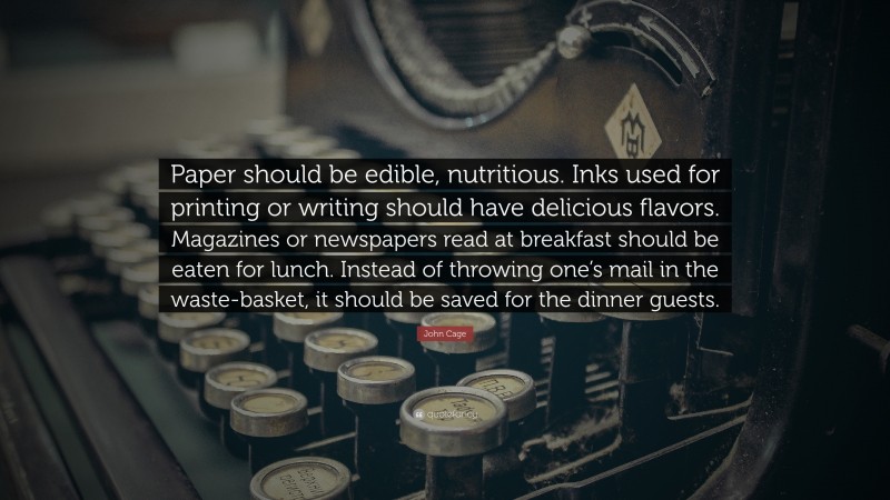 John Cage Quote: “Paper should be edible, nutritious. Inks used for printing or writing should have delicious flavors. Magazines or newspapers read at breakfast should be eaten for lunch. Instead of throwing one’s mail in the waste-basket, it should be saved for the dinner guests.”