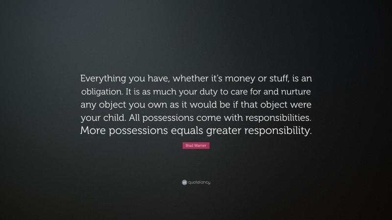 Brad Warner Quote: “Everything you have, whether it’s money or stuff, is an obligation. It is as much your duty to care for and nurture any object you own as it would be if that object were your child. All possessions come with responsibilities. More possessions equals greater responsibility.”
