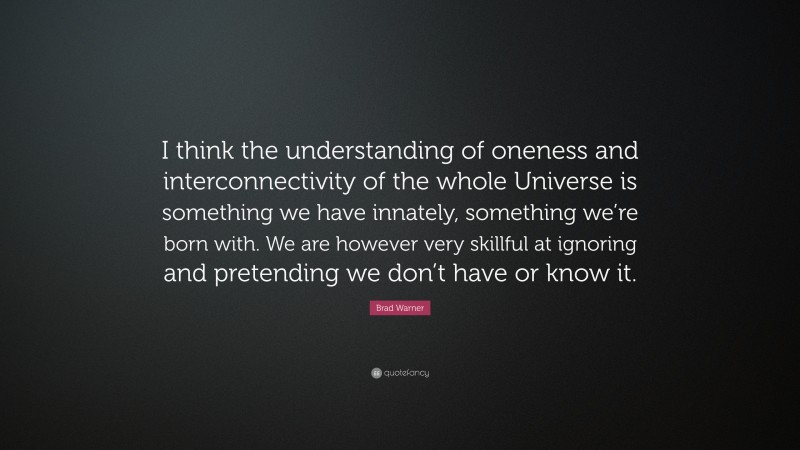 Brad Warner Quote: “I think the understanding of oneness and interconnectivity of the whole Universe is something we have innately, something we’re born with. We are however very skillful at ignoring and pretending we don’t have or know it.”