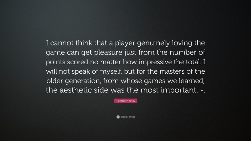 Alexander Kotov Quote: “I cannot think that a player genuinely loving the game can get pleasure just from the number of points scored no matter how impressive the total. I will not speak of myself, but for the masters of the older generation, from whose games we learned, the aesthetic side was the most important. -.”