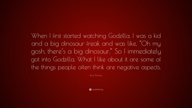 Brad Warner Quote: “When I first started watching Godzilla, I was a kid and a big dinosaur freak and was like, “Oh my gosh, there’s a big dinosaur.” So I immediately got into Godzilla. What I like about it are some of the things people often think are negative aspects.”