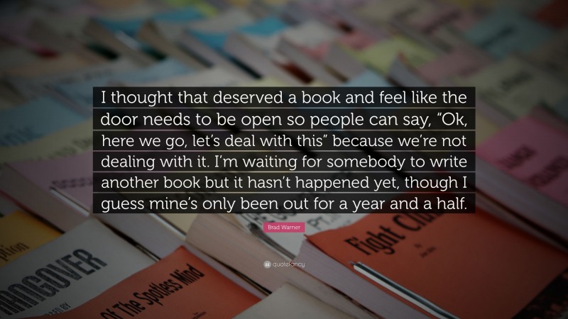 Brad Warner Quote: “I thought that deserved a book and feel like the door needs to be open so people can say, “Ok, here we go, let’s deal with this” because we’re not dealing with it. I’m waiting for somebody to write another book but it hasn’t happened yet, though I guess mine’s only been out for a year and a half.”