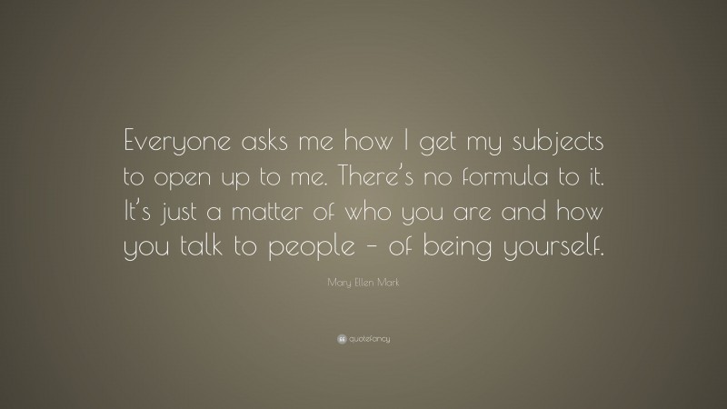 Mary Ellen Mark Quote: “Everyone asks me how I get my subjects to open up to me. There’s no formula to it. It’s just a matter of who you are and how you talk to people – of being yourself.”