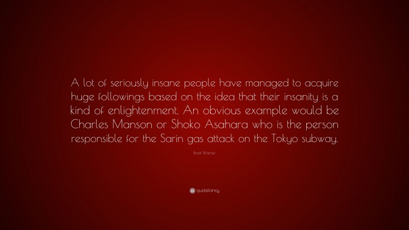 Brad Warner Quote: “A lot of seriously insane people have managed to acquire huge followings based on the idea that their insanity is a kind of enlightenment. An obvious example would be Charles Manson or Shoko Asahara who is the person responsible for the Sarin gas attack on the Tokyo subway.”