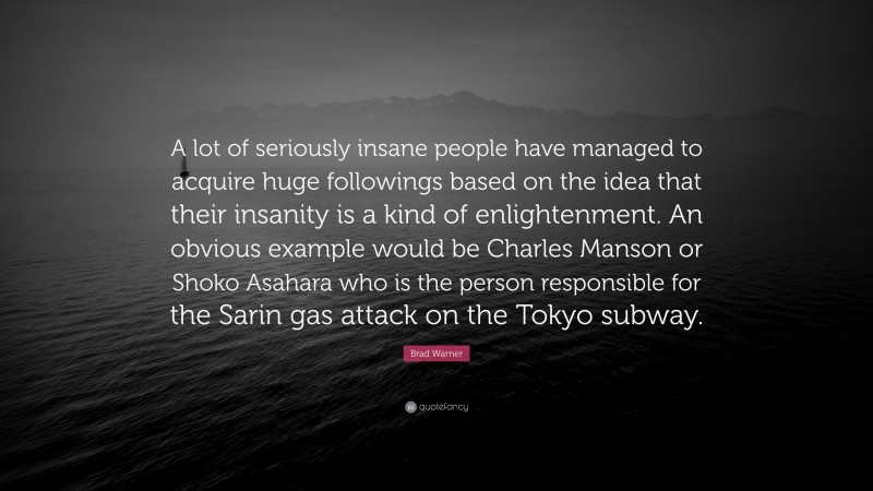 Brad Warner Quote: “A lot of seriously insane people have managed to acquire huge followings based on the idea that their insanity is a kind of enlightenment. An obvious example would be Charles Manson or Shoko Asahara who is the person responsible for the Sarin gas attack on the Tokyo subway.”