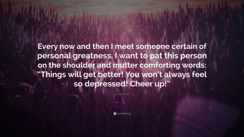 Donald Hall Quote: “Every now and then I meet someone certain of personal greatness. I want to pat this person on the shoulder and mutter comforting words: “Things will get better! You won’t always feel so depressed! Cheer up!””
