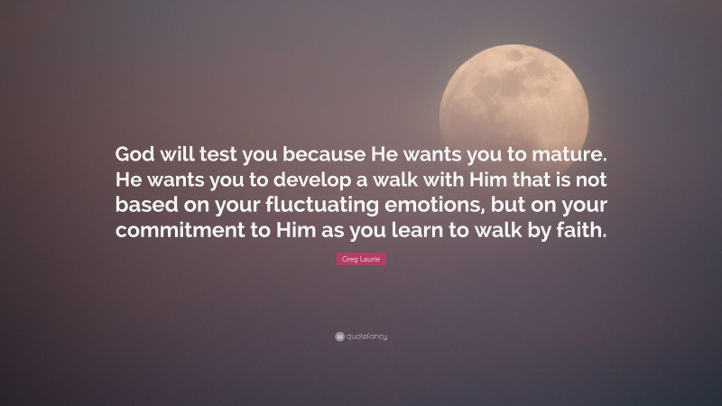 Greg Laurie Quote: “God will test you because He wants you to mature. He wants you to develop a walk with Him that is not based on your fluctuating emotions, but on your commitment to Him as you learn to walk by faith.”