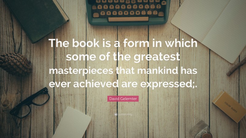 David Gelernter Quote: “The book is a form in which some of the greatest masterpieces that mankind has ever achieved are expressed;.”