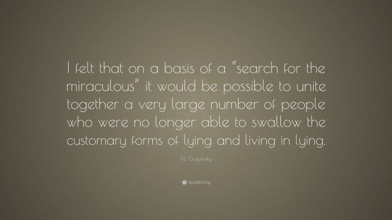 P.D. Ouspensky Quote: “I felt that on a basis of a “search for the miraculous” it would be possible to unite together a very large number of people who were no longer able to swallow the customary forms of lying and living in lying.”