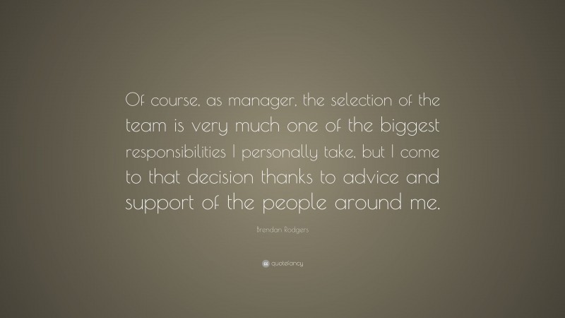 Brendan Rodgers Quote: “Of course, as manager, the selection of the team is very much one of the biggest responsibilities I personally take, but I come to that decision thanks to advice and support of the people around me.”
