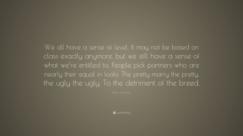 Karen Joy Fowler Quote: “We all have a sense of level. It may not be based on class exactly anymore, but we still have a sense of what we’re entitled to. People pick partners who are nearly their equal in looks. The pretty marry the pretty, the ugly the ugly. To the detriment of the breed.”
