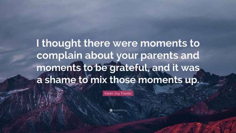 Karen Joy Fowler Quote: “I thought there were moments to complain about your parents and moments to be grateful, and it was a shame to mix those moments up.”