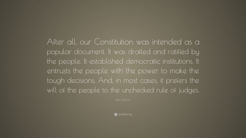Mike DeWine Quote: “After all, our Constitution was intended as a popular document. It was drafted and ratified by the people. It established democratic institutions. It entrusts the people with the power to make the tough decisions. And, in most cases, it prefers the will of the people to the unchecked rule of judges.”