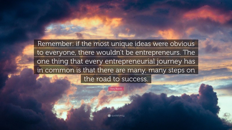 Tory Burch Quote: “Remember: if the most unique ideas were obvious to everyone, there wouldn’t be entrepreneurs. The one thing that every entrepreneurial journey has in common is that there are many, many steps on the road to success.”