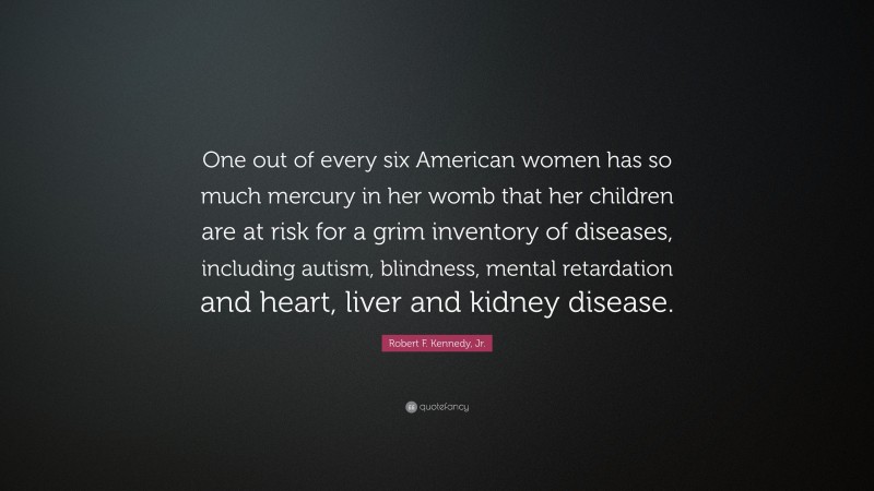 Robert F. Kennedy, Jr. Quote: “One out of every six American women has so much mercury in her womb that her children are at risk for a grim inventory of diseases, including autism, blindness, mental retardation and heart, liver and kidney disease.”