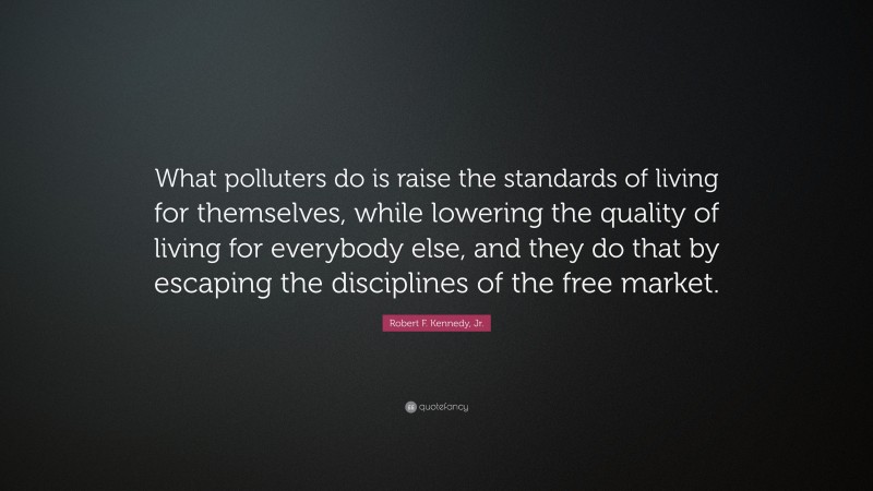 Robert F. Kennedy, Jr. Quote: “What polluters do is raise the standards of living for themselves, while lowering the quality of living for everybody else, and they do that by escaping the disciplines of the free market.”