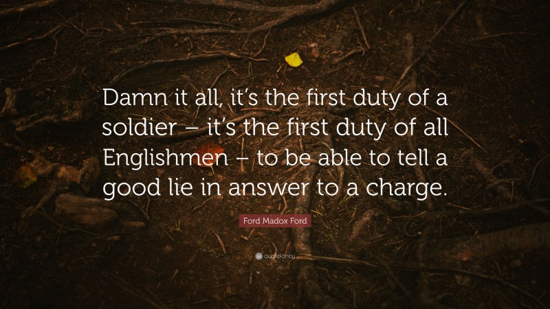 Ford Madox Ford Quote: “Damn it all, it’s the first duty of a soldier – it’s the first duty of all Englishmen – to be able to tell a good lie in answer to a charge.”