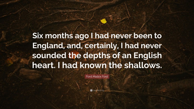 Ford Madox Ford Quote: “Six months ago I had never been to England, and, certainly, I had never sounded the depths of an English heart. I had known the shallows.”