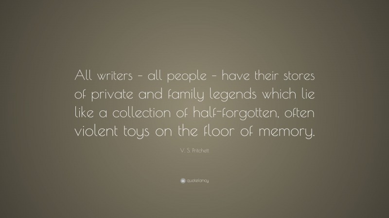 V. S. Pritchett Quote: “All writers – all people – have their stores of private and family legends which lie like a collection of half-forgotten, often violent toys on the floor of memory.”