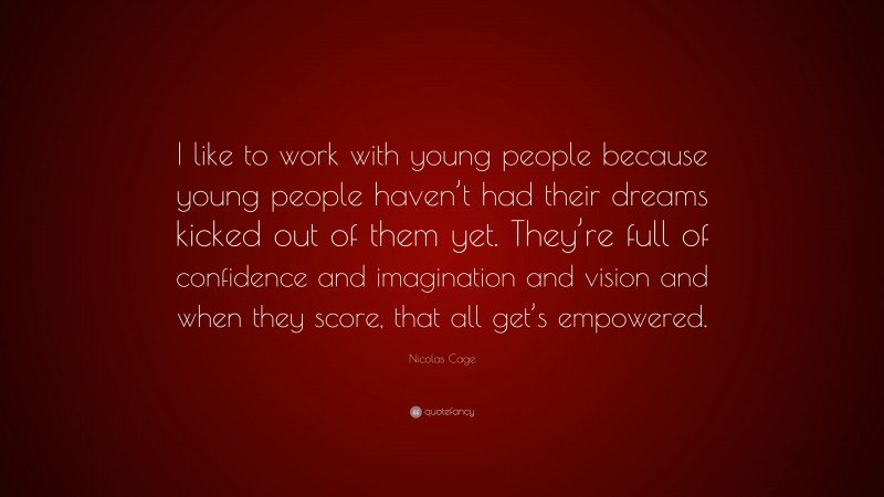 Nicolas Cage Quote: “I like to work with young people because young people haven’t had their dreams kicked out of them yet. They’re full of confidence and imagination and vision and when they score, that all get’s empowered.”
