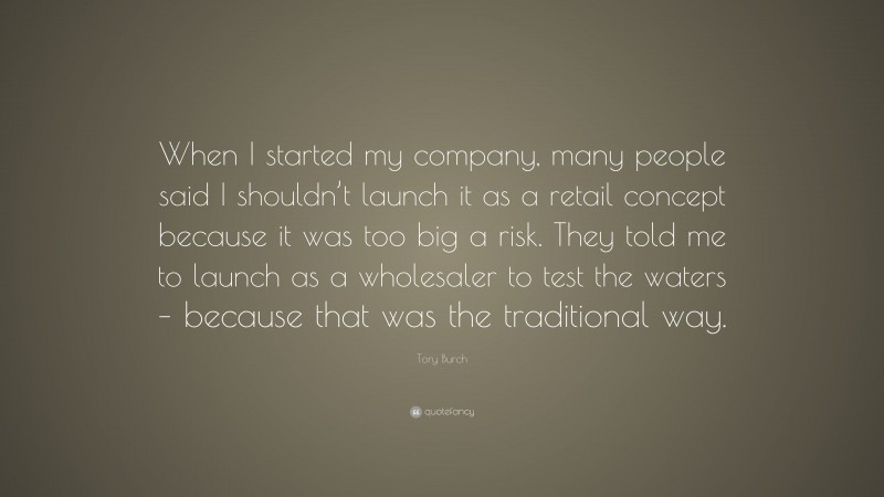 Tory Burch Quote: “When I started my company, many people said I shouldn’t launch it as a retail concept because it was too big a risk. They told me to launch as a wholesaler to test the waters – because that was the traditional way.”