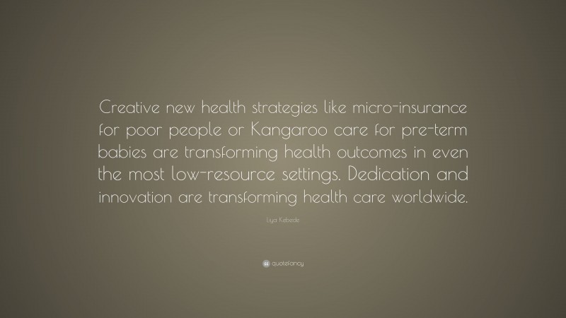Liya Kebede Quote: “Creative new health strategies like micro-insurance for poor people or Kangaroo care for pre-term babies are transforming health outcomes in even the most low-resource settings. Dedication and innovation are transforming health care worldwide.”