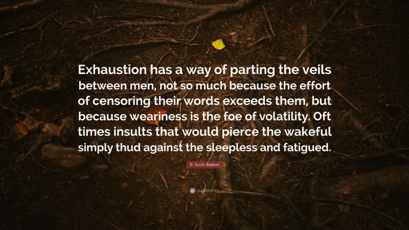 R. Scott Bakker Quote: “Exhaustion has a way of parting the veils between men, not so much because the effort of censoring their words exceeds them, but because weariness is the foe of volatility. Oft times insults that would pierce the wakeful simply thud against the sleepless and fatigued.”