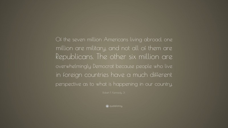 Robert F. Kennedy, Jr. Quote: “Of the seven million Americans living abroad, one million are military, and not all of them are Republicans. The other six million are overwhelmingly Democrat because people who live in foreign countries have a much different perspective as to what is happening in our country.”