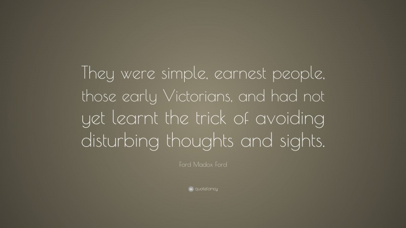 Ford Madox Ford Quote: “They were simple, earnest people, those early Victorians, and had not yet learnt the trick of avoiding disturbing thoughts and sights.”