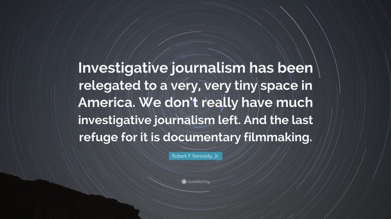 Robert F. Kennedy, Jr. Quote: “Investigative journalism has been relegated to a very, very tiny space in America. We don’t really have much investigative journalism left. And the last refuge for it is documentary filmmaking.”