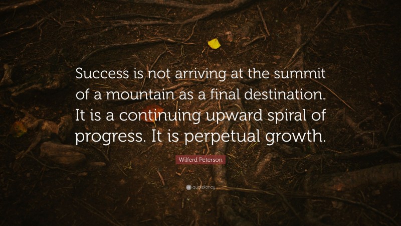 Wilferd Peterson Quote: “Success is not arriving at the summit of a mountain as a final destination. It is a continuing upward spiral of progress. It is perpetual growth.”