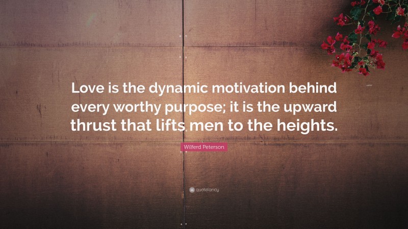 Wilferd Peterson Quote: “Love is the dynamic motivation behind every worthy purpose; it is the upward thrust that lifts men to the heights.”