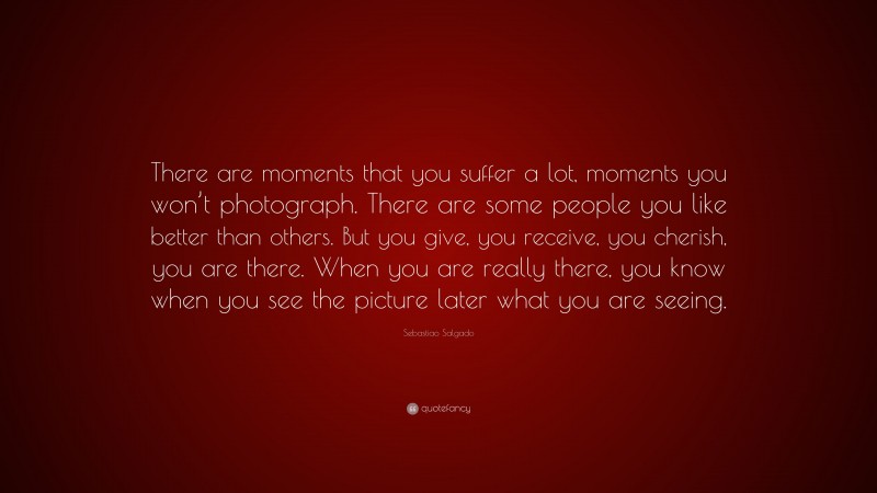 Sebastiao Salgado Quote: “There are moments that you suffer a lot, moments you won’t photograph. There are some people you like better than others. But you give, you receive, you cherish, you are there. When you are really there, you know when you see the picture later what you are seeing.”