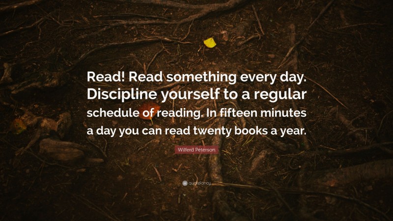 Wilferd Peterson Quote: “Read! Read something every day. Discipline yourself to a regular schedule of reading. In fifteen minutes a day you can read twenty books a year.”